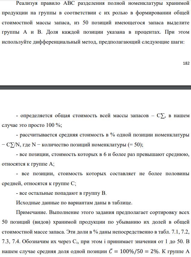 Реализуя правило АВС разделения полной номенклатуры хранимой продукции на группы в соответствии с их ролью в формировании общей стоимостной массы запаса, из 50 позиций имеющегося запаса выделите группы А и В. Доля каждой позиции указана в процентах. При этом используйте дифференциальный метод, предполагающий следующие шаги:  - определяется общая стоимость всей массы запасов – С∑, в нашем случае это просто 100 %; - рассчитывается средняя стоимость в % одной позиции номенклатуры − С∑/N, где N − количество позиций номенклатуры (= 50); - все позиции, стоимость которых в 6 и более раз превышают среднюю, относятся к группе А; - все позиции, стоимость которых составляет не более половины средней, относятся к группе С; - все остальные попадают в группу В. Исходные данные по вариантам даны в таблице. Примечание. Выполнение этого задания предполагает сортировку всех 50 позиций (видов) хранимой продукции по убыванию их долей в общей стоимостной массе запаса. Эти доли в % даны непосредственно в табл. 7.1, 7.2, 7.3, 7.4. Обозначим их через Ci, при этом i принимает значения от 1 до 50. В нашем случае средняя доля одной позиции 𝐶̅= 100%/50 = 2%. К группе А следует отнести наиболее весомые позиции с удельным весом не менее 𝐶̅∙ 6 =12%. К группе С относятся позиции с удельным весом от нуля до 𝐶̅∙ 0,5= 1% включительно (это самые мелкие позиции). Все остальные позиции с удельным весом от 1% исключительно до 12% исключительно относятся к группе В (средней по экономической значимости в задачах управления запасами). В случае нашего задания, как и в большинстве практических ситуаций, группа А является самой малочисленной (обычно 2÷3 позиции), группа С, наоборот, обычно не менее 2/3 от всех позиций. Поэтому в ответе рекомендуется привести состав только для групп А и В.  