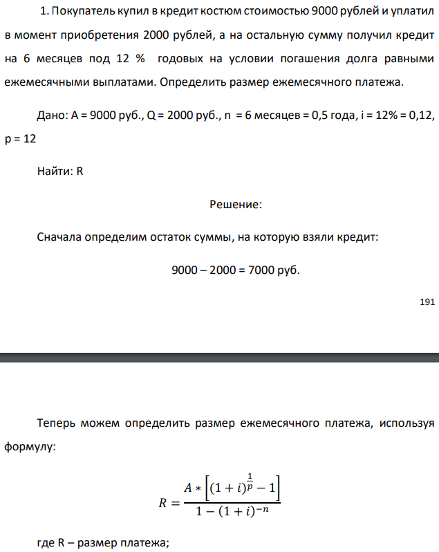 Покупатель купил в кредит костюм стоимостью 9000 рублей и уплатил в момент приобретения 2000 рублей, а на остальную сумму получил кредит на 6 месяцев под 12 % годовых на условии погашения долга равными ежемесячными выплатами. Определить размер ежемесячного платежа. Дано: A = 9000 руб., Q = 2000 руб., n = 6 месяцев = 0,5 года, i = 12% = 0,12, p = 12 Найти: R 