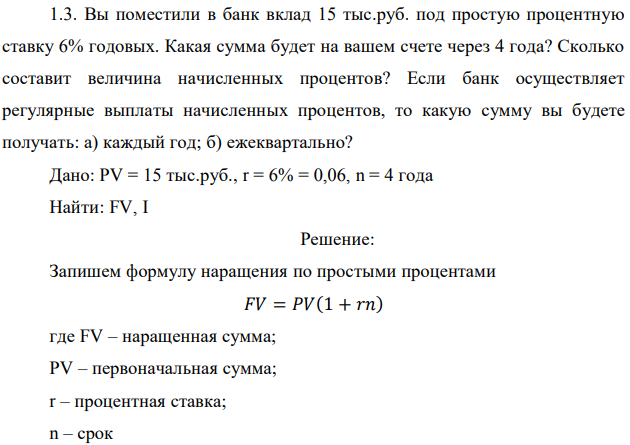 Вы поместили в банк вклад 15 тыс.руб. под простую процентную ставку 6% годовых. Какая сумма будет на вашем счете через 4 года? Сколько составит величина начисленных процентов? Если банк осуществляет регулярные выплаты начисленных процентов, то какую сумму вы будете получать: а) каждый год; б) ежеквартально? Дано: PV = 15 тыс.руб., r = 6% = 0,06, n = 4 года Найти: FV, I 