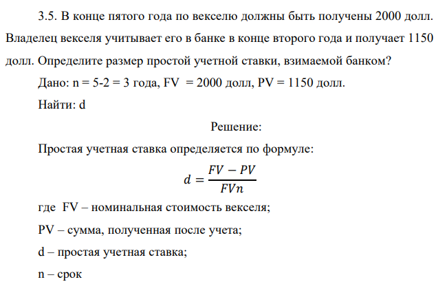 В конце пятого года по векселю должны быть получены 2000 долл. Владелец векселя учитывает его в банке в конце второго года и получает 1150 долл. Определите размер простой учетной ставки, взимаемой банком? Дано: n = 5-2 = 3 года, FV = 2000 долл, PV = 1150 долл. Найти: d 