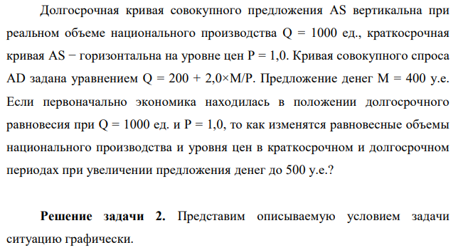 Долгосрочная кривая совокупного предложения AS вертикальна при реальном объеме национального производства Q = 1000 ед., краткосрочная кривая AS − горизонтальна на уровне цен P = 1,0. Кривая совокупного спроса AD задана уравнением Q = 200 + 2,0×M/P. Предложение денег М = 400 у.е. Если первоначально экономика находилась в положении долгосрочного равновесия при Q = 1000 ед. и P = 1,0, то как изменятся равновесные объемы национального производства и уровня цен в краткосрочном и долгосрочном периодах при увеличении предложения денег до 500 у.е.? 