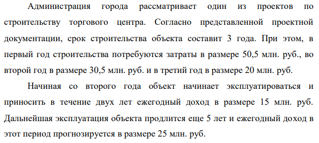 Администрация города рассматривает один из проектов по строительству торгового центра. Согласно представленной проектной документации, срок строительства объекта составит 3 года. При этом, в первый год строительства потребуются затраты в размере 50,5 млн. руб., во второй год в размере 30,5 млн. руб. и в третий год в размере 20 млн. руб. Начиная со второго года объект начинает эксплуатироваться и приносить в течение двух лет ежегодный доход в размере 15 млн. руб. Дальнейшая эксплуатация объекта продлится еще 5 лет и ежегодный доход в этот период прогнозируется в размере 25 млн. руб. Стоит ли администрации города принять этот проект строительства торгового центра, при условия прогнозной величины ставки процента в экономике на уровне 13% годовых? 