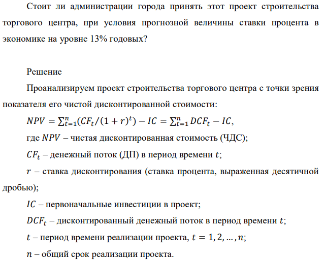 Администрация города рассматривает один из проектов по строительству торгового центра. Согласно представленной проектной документации, срок строительства объекта составит 3 года. При этом, в первый год строительства потребуются затраты в размере 50,5 млн. руб., во второй год в размере 30,5 млн. руб. и в третий год в размере 20 млн. руб. Начиная со второго года объект начинает эксплуатироваться и приносить в течение двух лет ежегодный доход в размере 15 млн. руб. Дальнейшая эксплуатация объекта продлится еще 5 лет и ежегодный доход в этот период прогнозируется в размере 25 млн. руб. Стоит ли администрации города принять этот проект строительства торгового центра, при условия прогнозной величины ставки процента в экономике на уровне 13% годовых? 