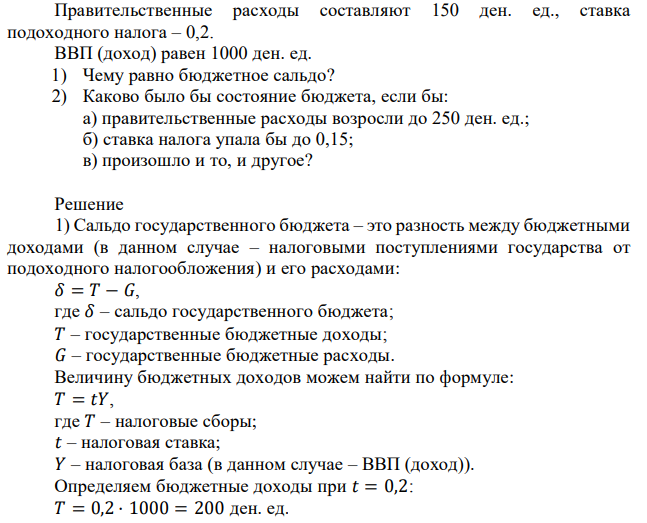 Правительственные расходы составляют 150 ден. ед., ставка подоходного налога – 0,2. ВВП (доход) равен 1000 ден. ед. 1) Чему равно бюджетное сальдо? 2) Каково было бы состояние бюджета, если бы: а) правительственные расходы возросли до 250 ден. ед.; б) ставка налога упала бы до 0,15; в) произошло и то, и другое? 