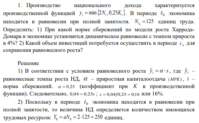 Производство национального дохода характеризуется производственной функцией yt =min2Nt ,0,25Kt . В периоде 0 t экономика находится в равновесии при полной занятости.  единиц труда. Определить: 1) При какой норме сбережений по модели роста ХарродаДомара в экономике установится динамическое равновесие с темпом прироста в 4%? 2) Какой объем инвестиций потребуется осуществить в периоде 4 t для сохранения равновесного роста?  