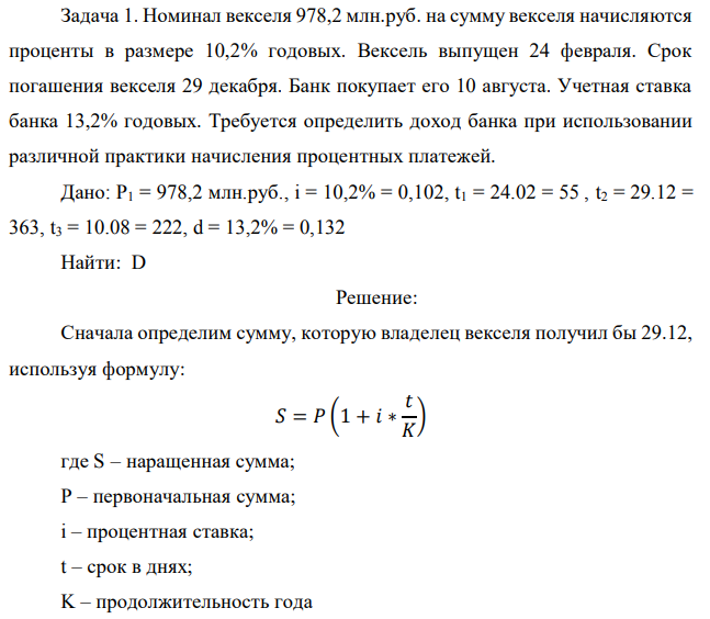 Номинал векселя 978,2 млн.руб. на сумму векселя начисляются проценты в размере 10,2% годовых. Вексель выпущен 24 февраля. Срок погашения векселя 29 декабря. Банк покупает его 10 августа. Учетная ставка банка 13,2% годовых. Требуется определить доход банка при использовании различной практики начисления процентных платежей. Дано: P1 = 978,2 млн.руб., i = 10,2% = 0,102, t1 = 24.02 = 55 , t2 = 29.12 = 363, t3 = 10.08 = 222, d = 13,2% = 0,132 Найти: D 