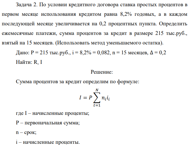 По условии кредитного договора ставка простых процентов в первом месяце использования кредитом равна 8,2% годовых, а в каждом последующей месяце увеличивается на 0,2 процентных пункта. Определить ежемесячные платежи, сумма процентов за кредит в размере 215 тыс.руб., взятый на 15 месяцев. (Использовать метод уменьшаемого остатка). Дано: P = 215 тыс.руб., i = 8,2% = 0,082, n = 15 месяцев, ∆ = 0,2 Найти: R, I 