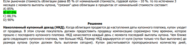  Если рыночная стоимость облигации равна 85 % от номинальной стоимости, годовой купон - 10 %. то по истечении 3 месяцев с момента выплаты купона, "грязная" цена облигации в процентах от номинальной стоимости составит: А) 85% В) 87,5% С) 88,5% D) 90% 