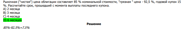  Рыночная ("чистая") цена облигации составляет 85 % номинальной стоимости, "грязная " цена - 92,5 %, годовой купон 15 %. Рассчитайте срок, прошедший с момента выплаты последнего купона. А) 2 месяца В) 3 месяца С) 4 месяца D) 6 месяцев 