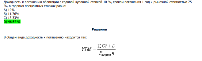  Доходность к погашению облигации с годовой купонной ставкой 10 %, сроком погашения 1 год и рыночной стоимостью 75 %, в годовых процентных ставках равна: А) 10% В) 11.76% С) 13.33% D) 46.67 %