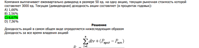  Компания выплачивает ежеквартально дивиденд в размере 50 ед. на одну акцию, текущая рыночная стоимость которой составляет 3000 ед. Текущая (дивидендная) доходность акции составляет (в процентах годовых): А) 1,66% В) 2,56% С) 6,67% D) 7,56%