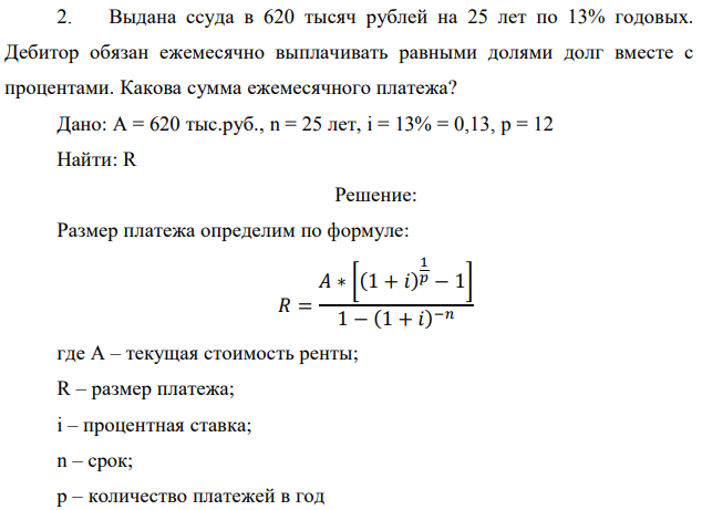 Выдана ссуда в 620 тысяч рублей на 25 лет по 13% годовых. Дебитор обязан ежемесячно выплачивать равными долями долг вместе с процентами. Какова сумма ежемесячного платежа? Дано: A = 620 тыс.руб., n = 25 лет, i = 13% = 0,13, p = 12 Найти: R 