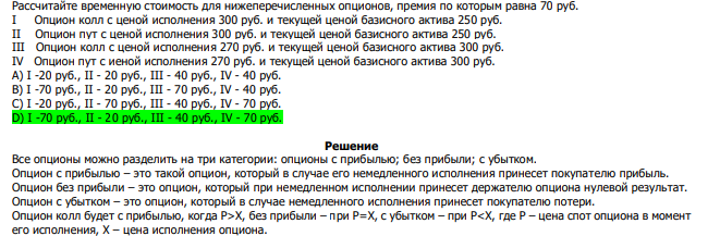  Рассчитайте временную стоимость для нижеперечисленных опционов, премия по которым равна 70 руб. I Опцион колл с ценой исполнения 300 руб. и текущей ценой базисного актива 250 руб. II Опцион пут с ценой исполнения 300 руб. и текущей ценой базисного актива 250 руб. III Опцион колл с ценой исполнения 270 руб. и текущей ценой базисного актива 300 руб. IV Опцион пут с иеной исполнения 270 руб. и текущей ценой базисного актива 300 руб. А) I -20 руб., II - 20 руб., III - 40 руб., IV - 40 руб. В) I -70 руб., II - 20 руб., III - 70 руб., IV - 40 руб. С) I -20 руб., II - 70 руб., III - 40 руб., IV - 70 руб. D) I -70 руб., II - 20 руб., III - 40 руб., IV - 70 руб. 