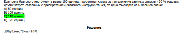  Если цена базисного инструмента равна 100 единиц, процентная ставка за привлечение заемных средств - 20 % годовых, других затрат, связанных с приобретением базисного инструмента нет, то цена фьючерса на 6 месяцев равна: А) 80 единиц В) 100 единиц С) 110 единиц D) 120 единиц 