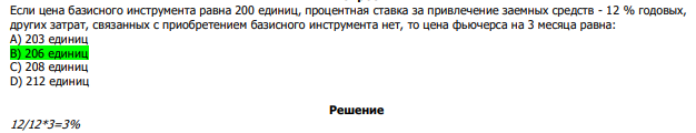  Если цена базисного инструмента равна 200 единиц, процентная ставка за привлечение заемных средств - 12 % годовых, других затрат, связанных с приобретением базисного инструмента нет, то цена фьючерса на 3 месяца равна: А) 203 единиц В) 206 единиц С) 208 единиц D) 212 единиц 