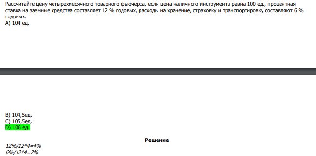  Рассчитайте цену четырехмесячного товарного фьючерса, если цена наличного инструмента равна 100 ед., процентная ставка на заемные средства составляет 12 % годовых, расходы на хранение, страховку и транспортировку составляют 6 % годовых. А) 104 ед.  В) 104,5ед. С) 105,5ед. D) 106 ед. 