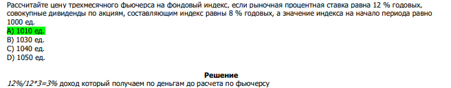  Рассчитайте цену трехмесячного фьючерса на фондовый индекс, если рыночная процентная ставка равна 12 % годовых, совокупные дивиденды по акциям, составляющим индекс равны 8 % годовых, а значение индекса на начало периода равно 1000 ед. А) 1010 ед. В) 1030 ед. С) 1040 ед. D) 1050 ед.