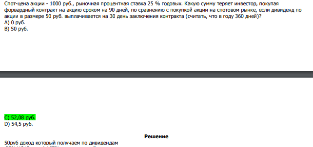  Спот-цена акции - 1000 руб., рыночная процентная ставка 25 % годовых. Какую сумму теряет инвестор, покупая форвардный контракт на акцию сроком на 90 дней, по сравнению с покупкой акции на спотовом рынке, если дивиденд по акции в размере 50 руб. выплачивается на 30 день заключения контракта (считать, что в году 360 дней)? А) 0 руб. В) 50 руб.  С) 52,08 руб. D) 54,5 руб.