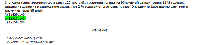  Спот-цена тонны алюминия составляет 120 тыс. руб., процентная ставка на 90-дневный депозит равна 15 % годовых, затраты на хранение и страхование составляют 2 % годовых от спот-цены товара. Определите форвардную цену тонны алюминия через 90 дней. А) 124500руб. В) 125100руб. С) 126500руб. 