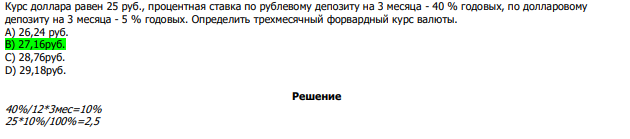  Курс доллара равен 25 руб., процентная ставка по рублевому депозиту на 3 месяца - 40 % годовых, по долларовому депозиту на 3 месяца - 5 % годовых. Определить трехмесячный форвардный курс валюты. А) 26,24 руб. В) 27,16руб. С) 28,76руб. D) 29,18руб. 