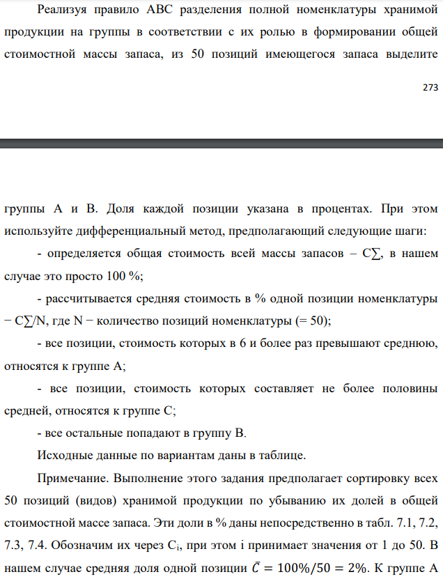 Реализуя правило АВС разделения полной номенклатуры хранимой продукции на группы в соответствии с их ролью в формировании общей стоимостной массы запаса, из 50 позиций имеющегося запаса выделите   группы А и В. Доля каждой позиции указана в процентах. При этом используйте дифференциальный метод, предполагающий следующие шаги: - определяется общая стоимость всей массы запасов – С∑, в нашем случае это просто 100 %; - рассчитывается средняя стоимость в % одной позиции номенклатуры − С∑/N, где N − количество позиций номенклатуры (= 50); - все позиции, стоимость которых в 6 и более раз превышают среднюю, относятся к группе А; - все позиции, стоимость которых составляет не более половины средней, относятся к группе С; - все остальные попадают в группу В. Исходные данные по вариантам даны в таблице. Примечание. Выполнение этого задания предполагает сортировку всех 50 позиций (видов) хранимой продукции по убыванию их долей в общей стоимостной массе запаса. Эти доли в % даны непосредственно в табл. 7.1, 7.2, 7.3, 7.4. Обозначим их через Ci, при этом i принимает значения от 1 до 50. В нашем случае средняя доля одной позиции 𝐶̅= 100%/50 = 2%. К группе А следует отнести наиболее весомые позиции с удельным весом не менее 𝐶̅∙ 6 =12%. К группе С относятся позиции с удельным весом от нуля до 𝐶̅∙ 0,5= 1% включительно (это самые мелкие позиции). Все остальные позиции с удельным весом от 1% исключительно до 12% исключительно относятся к группе В (средней по экономической значимости в задачах управления запасами). В случае нашего задания, как и в большинстве практических ситуаций, группа А является самой малочисленной (обычно 2÷3 позиции), группа С, наоборот, обычно не менее 2/3 от всех позиций. Поэтому в ответе рекомендуется привести состав только для групп А и В. 