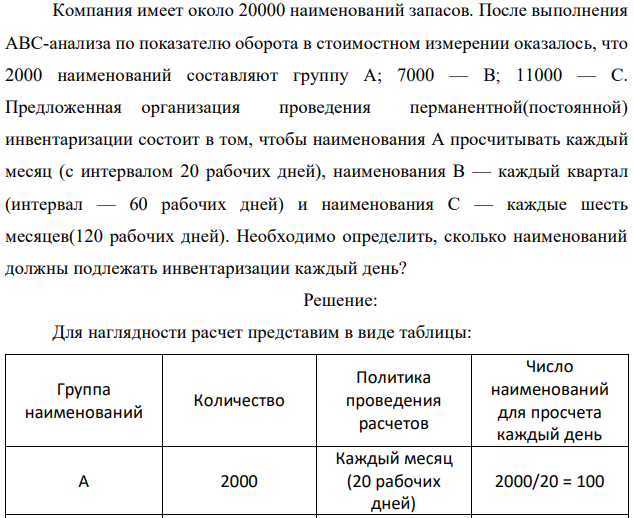 Компания имеет около 20000 наименований запасов. После выполнения АВС-анализа по показателю оборота в стоимостном измерении оказалось, что 2000 наименований составляют группу А; 7000 — В; 11000 — С. Предложенная организация проведения перманентной(постоянной) инвентаризации состоит в том, чтобы наименования А просчитывать каждый месяц (с интервалом 20 рабочих дней), наименования В — каждый квартал (интервал — 60 рабочих дней) и наименования С — каждые шесть месяцев(120 рабочих дней). Необходимо определить, сколько наименований должны подлежать инвентаризации каждый день? 