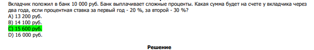  Вкладчик положил в банк 10 000 руб. Банк выплачивает сложные проценты. Какая сумма будет на счете у вкладчика через два года, если процентная ставка за первый год - 20 %, за второй - 30 %? А) 13 200 руб. В) 14 100 руб. С) 15 600 руб. D) 16 000 руб. 