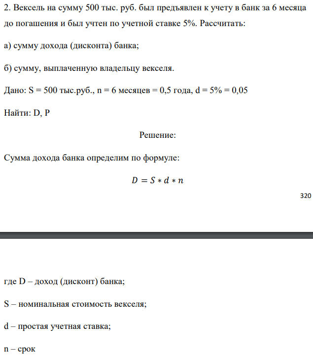 Вексель на сумму 500 тыс. руб. был предъявлен к учету в банк за 6 месяца до погашения и был учтен по учетной ставке 5%. Рассчитать: а) сумму дохода (дисконта) банка; б) сумму, выплаченную владельцу векселя. Дано: S = 500 тыс.руб., n = 6 месяцев = 0,5 года, d = 5% = 0,05 Найти: D, P 