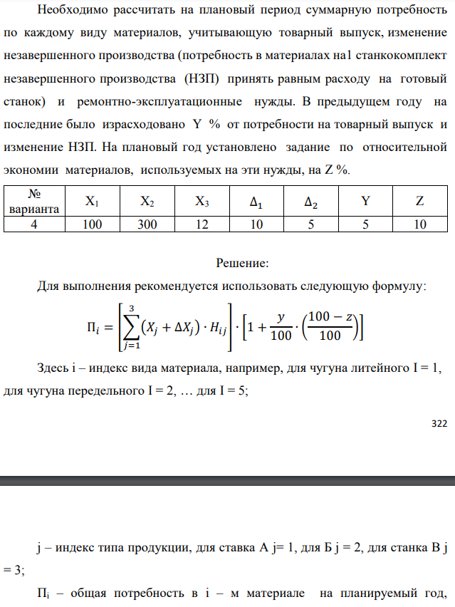 Рассчитать потребность машиностроительного завода в указанных в таблице материалах на плановый период. Завод традиционно выпускает станки двух типов – А и Б, кроме того в плановом периоде предполагается освоить производство станка типа В. Производственная программа предусматривает следующие объемы выпуска: станок А – X1 шт.; станок Б – X2 шт.; станок В – X3 шт. Данные по изменению объема незавершенного производства на планируемый год следующие: станок А – (+∆1); станок Б – (-∆2). Единица измерения – полный станко-комплект деталей и узлов собственного изготовления.  Нормы расхода материалов в тоннах на единицу по станкам А и Б приведены в табл. 1.1. Нормы для станка В пока не рассчитаны, однако, учитывая, что он является модификацией станка А и легче его на 10%, для него следует принять соответственно скорректированные (уменьшенные на 10%) нормы для станка А.  Необходимо рассчитать на плановый период суммарную потребность по каждому виду материалов, учитывающую товарный выпуск, изменение незавершенного производства (потребность в материалах на1 станкокомплект незавершенного производства (НЗП) принять равным расходу на готовый станок) и ремонтно-эксплуатационные нужды. В предыдущем году на последние было израсходовано Y % от потребности на товарный выпуск и изменение НЗП. На плановый год установлено задание по относительной экономии материалов, используемых на эти нужды, на Z %. 