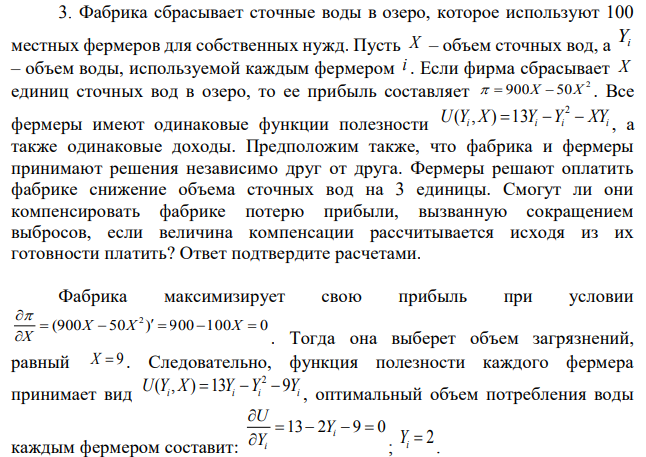 Фабрика сбрасывает сточные воды в озеро, которое используют 100 местных фермеров для собственных нужд. Пусть X – объем сточных вод, а Yi – объем воды, используемой каждым фермером i . Если фирма сбрасывает X единиц сточных вод в озеро, то ее прибыль составляет  Все фермеры имеют одинаковые функции полезности  а также одинаковые доходы. Предположим также, что фабрика и фермеры принимают решения независимо друг от друга. Фермеры решают оплатить фабрике снижение объема сточных вод на 3 единицы. Смогут ли они компенсировать фабрике потерю прибыли, вызванную сокращением выбросов, если величина компенсации рассчитывается исходя из их готовности платить? Ответ подтвердите расчетами. 