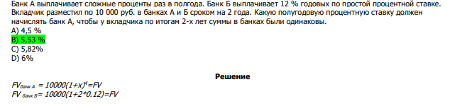  Банк А выплачивает сложные проценты раз в полгода. Банк Б выплачивает 12 % годовых по простой процентной ставке. Вкладчик разместил по 10 000 руб. в банках А и Б сроком на 2 года. Какую полугодовую процентную ставку должен начислять банк А, чтобы у вкладчика по итогам 2-х лет суммы в банках были одинаковы. А) 4,5 % В) 5,53 % С) 5,82% D) 6% 