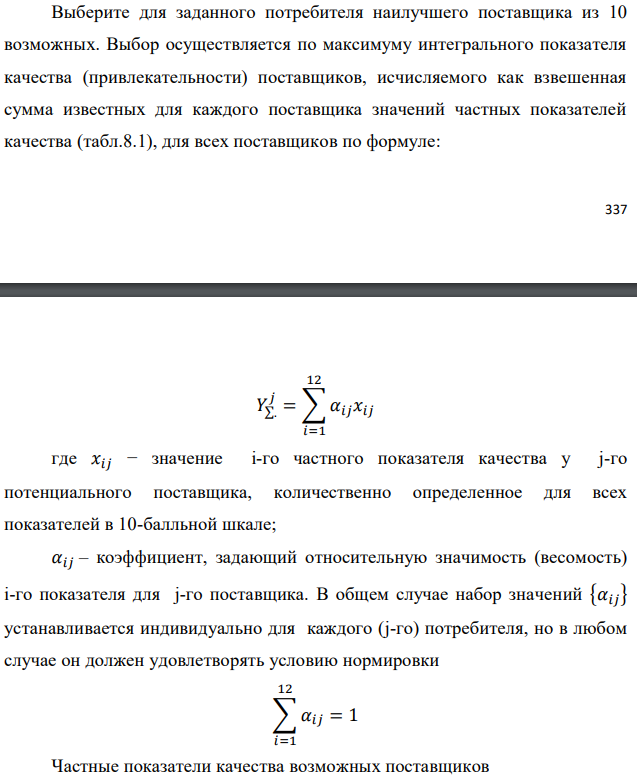 Выберите для заданного потребителя наилучшего поставщика из 10 возможных. Выбор осуществляется по максимуму интегрального показателя качества (привлекательности) поставщиков, исчисляемого как взвешенная сумма известных для каждого поставщика значений частных показателей качества (табл.8.1), для всех поставщиков по формуле:   где 𝑥𝑖𝑗 − значение i-го частного показателя качества у j-го потенциального поставщика, количественно определенное для всех показателей в 10-балльной шкале; 𝛼𝑖𝑗 – коэффициент, задающий относительную значимость (весомость) i-го показателя для j-го поставщика. В общем случае набор значений {𝛼𝑖𝑗} устанавливается индивидуально для каждого (j-го) потребителя, но в любом случае он должен удовлетворять условию нормировки  Частные показатели качества возможных поставщиков 