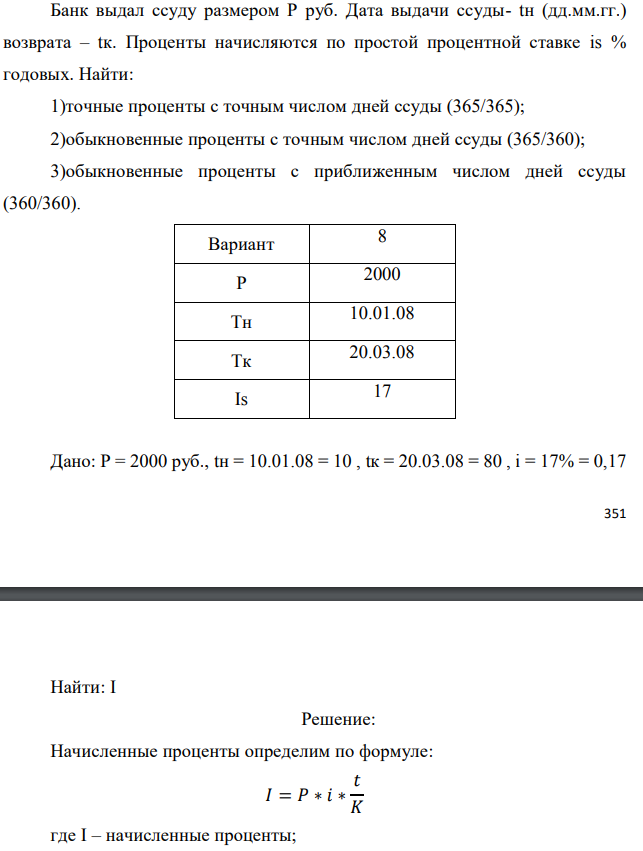 Банк выдал ссуду размером Р руб. Дата выдачи ссуды- tн (дд.мм.гг.) возврата – tк. Проценты начисляются по простой процентной ставке is % годовых. Найти: 1)точные проценты с точным числом дней ссуды (365/365); 2)обыкновенные проценты с точным числом дней ссуды (365/360); 3)обыкновенные проценты с приближенным числом дней ссуды (360/360).  Дано: Р = 2000 руб., tн = 10.01.08 = 10 , tк = 20.03.08 = 80 , i = 17% = 0,17  Найти: I 