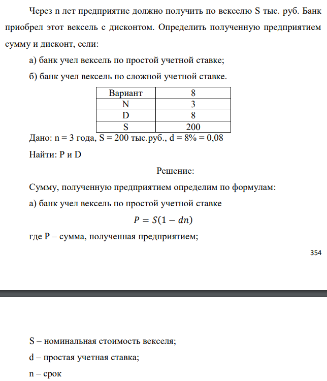 Через n лет предприятие должно получить по векселю S тыс. руб. Банк приобрел этот вексель с дисконтом. Определить полученную предприятием сумму и дисконт, если: а) банк учел вексель по простой учетной ставке; б) банк учел вексель по сложной учетной ставке.  Дано: n = 3 года, S = 200 тыс.руб., d = 8% = 0,08 Найти: Р и D 