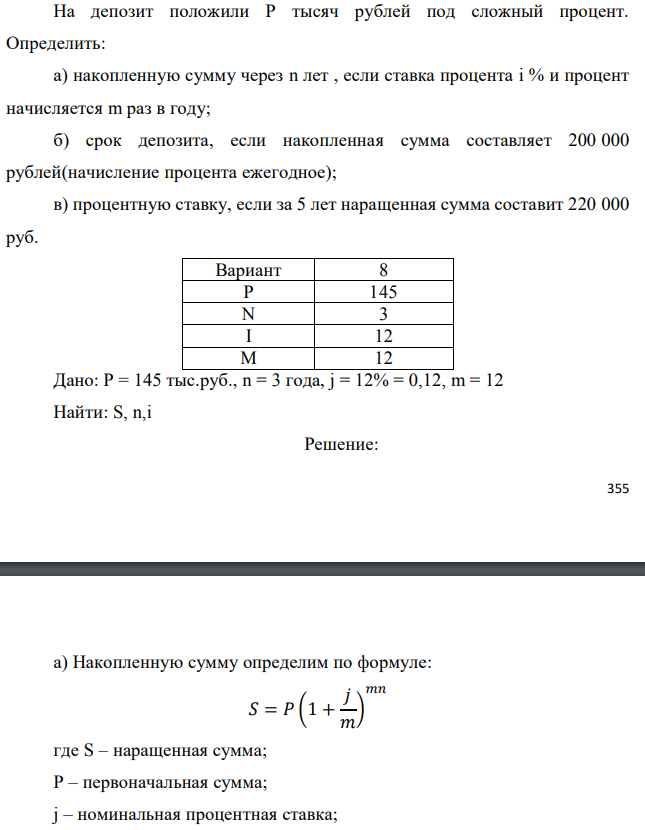 На депозит положили Р тысяч рублей под сложный процент. Определить: а) накопленную сумму через n лет , если ставка процента i % и процент начисляется m раз в году; б) срок депозита, если накопленная сумма составляет 200 000 рублей(начисление процента ежегодное); в) процентную ставку, если за 5 лет наращенная сумма составит 220 000 руб.  Дано: Р = 145 тыс.руб., n = 3 года, j = 12% = 0,12, m = 12 Найти: S, n,i  