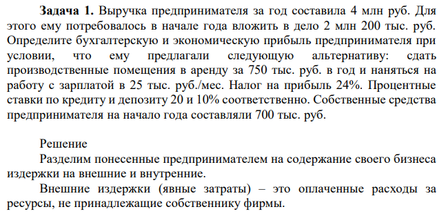  Выручка предпринимателя за год составила 4 млн руб. Для этого ему потребовалось в начале года вложить в дело 2 млн 200 тыс. руб. Определите бухгалтерскую и экономическую прибыль предпринимателя при условии, что ему предлагали следующую альтернативу: сдать производственные помещения в аренду за 750 тыс. руб. в год и наняться на работу с зарплатой в 25 тыс. руб./мес. Налог на прибыль 24%. Процентные ставки по кредиту и депозиту 20 и 10% соответственно. Собственные средства предпринимателя на начало года составляли 700 тыс. руб. 