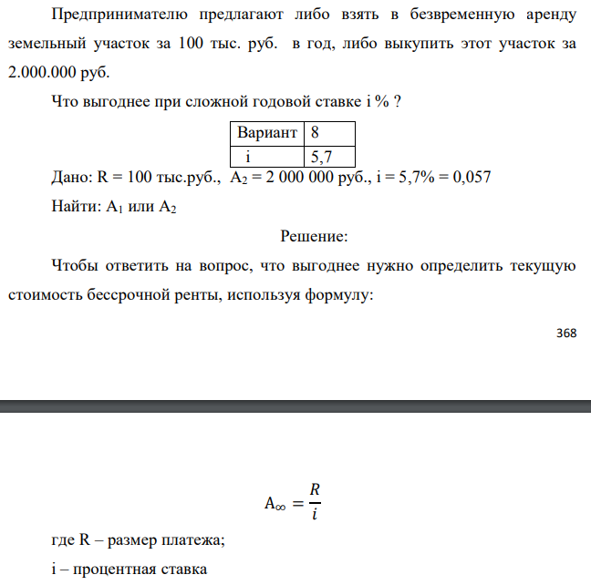 Предпринимателю предлагают либо взять в безвременную аренду земельный участок за 100 тыс. руб. в год, либо выкупить этот участок за 2.000.000 руб. Что выгоднее при сложной годовой ставке i % ? Дано: R = 100 тыс.руб., А2 = 2 000 000 руб., i = 5,7% = 0,057 Найти: А1 или А2 