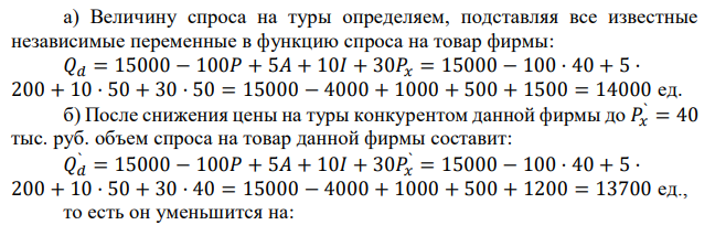 Туристическая компания имеет следующую функцию спроса на основной товар фирмы – туры в отдельную страну: 𝑄𝑑 = 15000 − 100𝑃 + 5𝐴 + 10𝐼 + 30𝑃𝑥. где 𝑄𝑑 – количество туров, на которые есть спрос, ед.; 𝑃 – цена туристического тура, тыс. руб.; 𝐴 – расходы на рекламу, тыс. руб.; 𝐼 – среднемесячный доход потенциального покупателя тура, тыс. руб.; 𝑃𝑥 – цена туров, предлагаемых конкурирующей туристической компанией. а) Рассчитайте величину спроса на туры, используя следующие данные: 𝑃 = 40 тыс. руб.; 𝐴 = 200 тыс. руб.; 𝐼 = 50 тыс. руб.; 𝑃𝑥 = 50 тыс. руб. б) Предположим, что конкурент снизил цену на свои туры до 40 тыс. руб., чтобы сравняться по ценам с рассматриваемой нами фирмой. Насколько фирма должна увеличить рекламу, чтобы противостоять снижению цен у конкурента? 