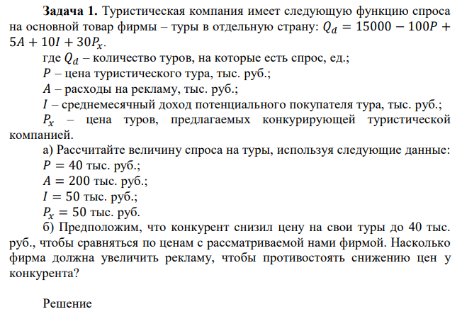 Туристическая компания имеет следующую функцию спроса на основной товар фирмы – туры в отдельную страну: 𝑄𝑑 = 15000 − 100𝑃 + 5𝐴 + 10𝐼 + 30𝑃𝑥. где 𝑄𝑑 – количество туров, на которые есть спрос, ед.; 𝑃 – цена туристического тура, тыс. руб.; 𝐴 – расходы на рекламу, тыс. руб.; 𝐼 – среднемесячный доход потенциального покупателя тура, тыс. руб.; 𝑃𝑥 – цена туров, предлагаемых конкурирующей туристической компанией. а) Рассчитайте величину спроса на туры, используя следующие данные: 𝑃 = 40 тыс. руб.; 𝐴 = 200 тыс. руб.; 𝐼 = 50 тыс. руб.; 𝑃𝑥 = 50 тыс. руб. б) Предположим, что конкурент снизил цену на свои туры до 40 тыс. руб., чтобы сравняться по ценам с рассматриваемой нами фирмой. Насколько фирма должна увеличить рекламу, чтобы противостоять снижению цен у конкурента? 