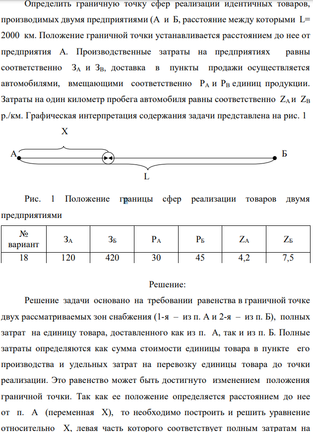 Определить граничную точку сфер реализации идентичных товаров, производимых двумя предприятиями (А и Б, расстояние между которыми L= 2000 км. Положение граничной точки устанавливается расстоянием до нее от предприятия А. Производственные затраты на предприятиях равны соответственно ЗA и ЗВ, доставка в пункты продажи осуществляется автомобилями, вмещающими соответственно PА и РВ единиц продукции. Затраты на один километр пробега автомобиля равны соответственно ZА и ZВ р./км. Графическая интерпретация содержания задачи представлена на рис. 1  Рис. 1 Положение границы сфер реализации товаров двумя предприятиями 