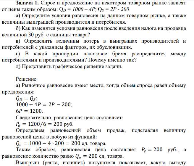 Спрос и предложение на некотором товарном рынке зависят от цены таким образом: QD = 1000 – 4Р; QS = 2Р - 200. а) Определите условия равновесия на данном товарном рынке, а также величины выигрышей производителя и потребителя. б) Как изменятся условия равновесия после введения налога на продавца величиной 30 руб. с единицы товара? в) Определить величины потерь в выигрышах производителей и потребителей с указанием факторов, их обусловивших. г) В какой пропорции налоговое бремя распределится между потребителями и производителями? Почему именно так? д) Представить графическое решение задачи.