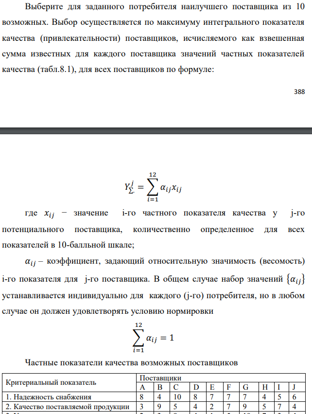 Выберите для заданного потребителя наилучшего поставщика из 10 возможных. Выбор осуществляется по максимуму интегрального показателя качества (привлекательности) поставщиков, исчисляемого как взвешенная сумма известных для каждого поставщика значений частных показателей качества (табл.8.1), для всех поставщиков по формуле:  где 𝑥𝑖𝑗 − значение i-го частного показателя качества у j-го потенциального поставщика, количественно определенное для всех показателей в 10-балльной шкале; 𝛼𝑖𝑗 – коэффициент, задающий относительную значимость (весомость) i-го показателя для j-го поставщика. В общем случае набор значений {𝛼𝑖𝑗} устанавливается индивидуально для каждого (j-го) потребителя, но в любом случае он должен удовлетворять условию нормировки 