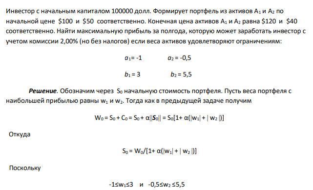 Инвестор с начальным капиталом 100000 долл. Формирует портфель из активов А1 и A2 по начальной цене $100 и $50 соответственно. Конечная цена активов А1 и A2 равна $120 и $40 соответственно. Найти максимальную прибыль за полгода, которую может заработать инвестор с учетом комиссии 2,00% (но без налогов) если веса активов удовлетворяют ограничениям: a1= -1 a2 = -0,5 b1 = 3 b2 = 5,5