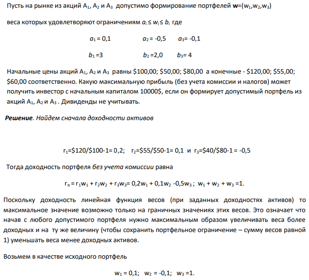 Пусть на рынке из акций А1, А2 и А3 допустимо формирование портфелей w=(w1,w2,w3) веса которых удовлетворяют ограничениям ai ≤ wi ≤ bi где a1 = 0,1 a2 = -0,5 a3= -0,1 0 b1 =3 b2 =2,0 b3= 4 8,4 Начальные цены акций А1, А2 и А3 равны $100,00; $50,00; $80,00 а конечные - $120,00; $55,00; $60,00 соответственно. Какую максимальную прибыль (без учета комиссии и налогов) может получить инвестор с начальным капиталом 10000$, если он формирует допустимый портфель из акций А1, А2 и А3 . Дивиденды не учитывать.  