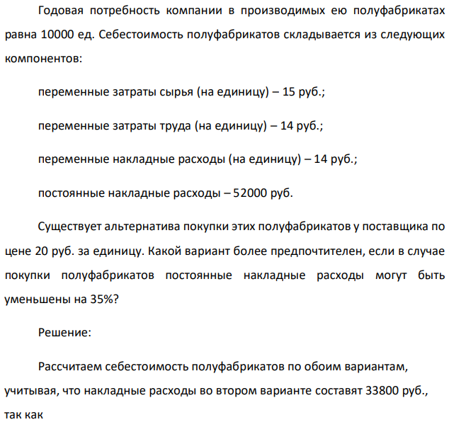 Годовая потребность компании в производимых ею полуфабрикатах равна 10000 ед. Себестоимость полуфабрикатов складывается из следующих компонентов: переменные затраты сырья (на единицу) – 15 руб.; переменные затраты труда (на единицу) – 14 руб.; переменные накладные расходы (на единицу) – 14 руб.; постоянные накладные расходы – 52000 руб. Существует альтернатива покупки этих полуфабрикатов у поставщика по цене 20 руб. за единицу. Какой вариант более предпочтителен, если в случае покупки полуфабрикатов постоянные накладные расходы могут быть уменьшены на 35%? 