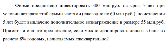 Фирме предложено инвестировать 300 млн.руб. на срок 5 лет при условии возврата этой суммы частями (ежегодно по 60 млн.руб.); по истечении 5 лет будет выплачено дополнительное вознаграждение в размере 55 млн.руб. Примет ли она это предложение, если можно депонировать деньги в банк из расчета 8% годовых, начисляемых ежеквартально? 