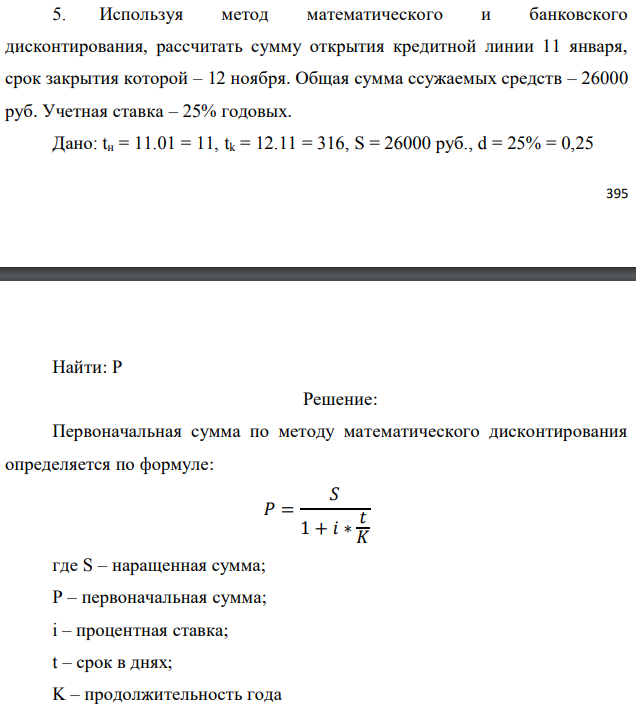 Используя метод математического и банковского дисконтирования, рассчитать сумму открытия кредитной линии 11 января, срок закрытия которой – 12 ноября. Общая сумма ссужаемых средств – 26000 руб. Учетная ставка – 25% годовых. Дано: tн = 11.01 = 11, tk = 12.11 = 316, S = 26000 руб., d = 25% = 0,25  Найти: P 