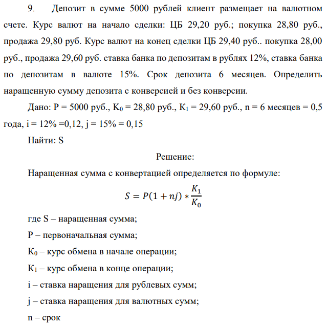 Депозит в сумме 5000 рублей клиент размещает на валютном счете. Курс валют на начало сделки: ЦБ 29,20 руб.; покупка 28,80 руб., продажа 29,80 руб. Курс валют на конец сделки ЦБ 29,40 руб.. покупка 28,00 руб., продажа 29,60 руб. ставка банка по депозитам в рублях 12%, ставка банка по депозитам в валюте 15%. Срок депозита 6 месяцев. Определить наращенную сумму депозита с конверсией и без конверсии. Дано: Р = 5000 руб., K0 = 28,80 руб., К1 = 29,60 руб., n = 6 месяцев = 0,5 года, i = 12% =0,12, j = 15% = 0,15 Найти: S