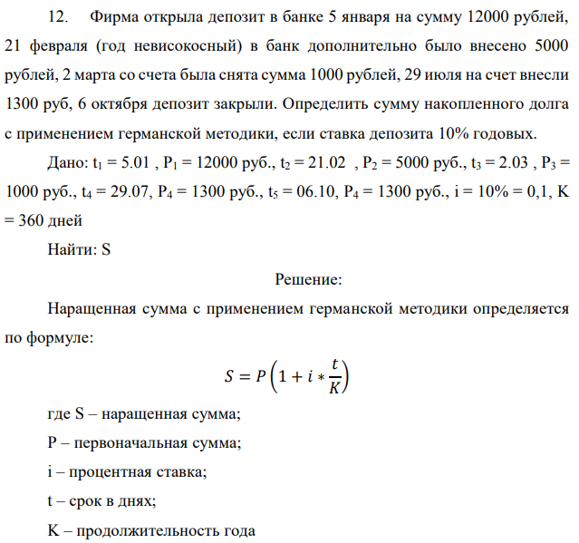 Фирма открыла депозит в банке 5 января на сумму 12000 рублей, 21 февраля (год невисокосный) в банк дополнительно было внесено 5000 рублей, 2 марта со счета была снята сумма 1000 рублей, 29 июля на счет внесли 1300 руб, 6 октября депозит закрыли. Определить сумму накопленного долга с применением германской методики, если ставка депозита 10% годовых. Дано: t1 = 5.01 , P1 = 12000 руб., t2 = 21.02 , P2 = 5000 руб., t3 = 2.03 , P3 = 1000 руб., t4 = 29.07, P4 = 1300 руб., t5 = 06.10, P4 = 1300 руб., i = 10% = 0,1, K = 360 дней Найти: S 