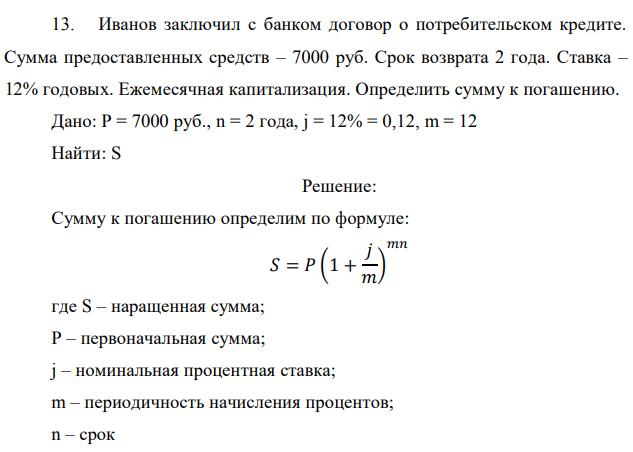 Иванов заключил с банком договор о потребительском кредите. Сумма предоставленных средств – 7000 руб. Срок возврата 2 года. Ставка – 12% годовых. Ежемесячная капитализация. Определить сумму к погашению. Дано: P = 7000 руб., n = 2 года, j = 12% = 0,12, m = 12 Найти: S 